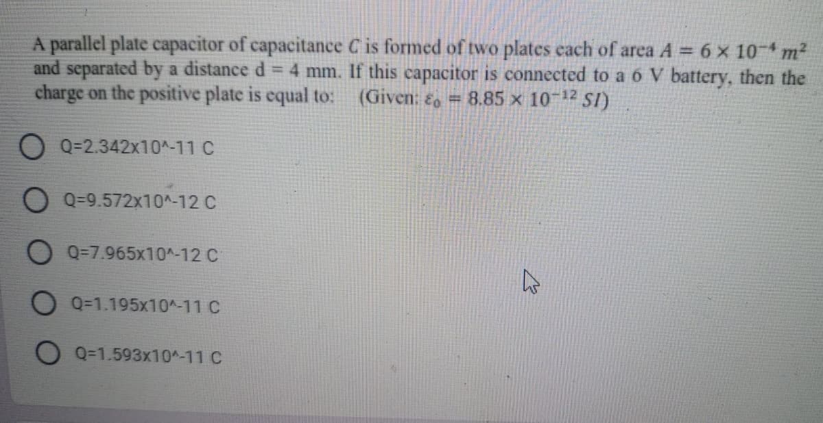 A parallel plate capacitor of capacitance C is formed of two plates cach of area A = 6 x 10 m2
and separated by a distance d
charge on the positive plate is equal to:
4 mm. If this capacitor is connected to a ó V battery, then the
(Given: , = 8.85 x 10 1 SI)
O Q=2.342x10^-11 C
O Q=9.572x10^-12 C
Q=7.965x10^-12 C
O Q=1.195x10^-11 C
O Q=1.593x10^-11 C
