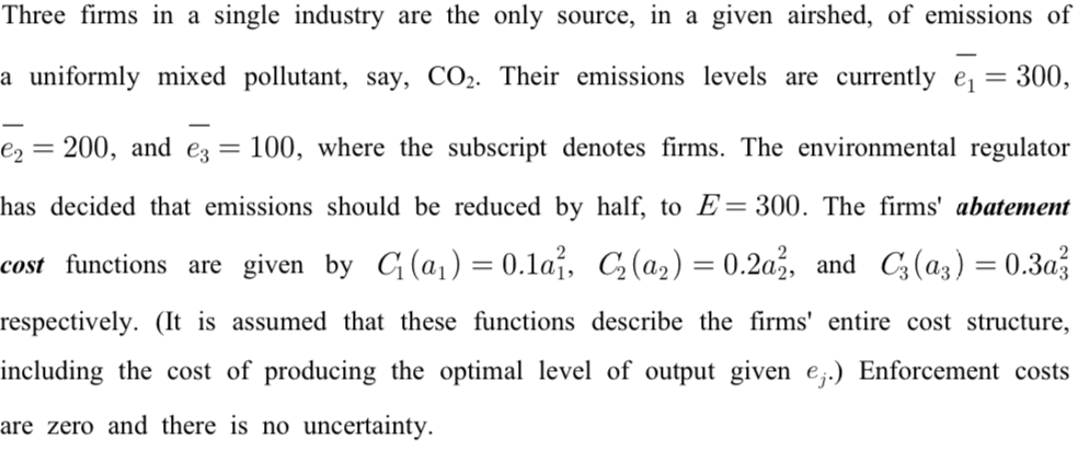 Three firms in a single industry are the only source, in a given airshed, of emissions of
a uniformly mixed pollutant, say, CO₂. Their emissions levels are currently e₁ = 300,
e₂: = 200, and e3 = 100, where the subscript denotes firms. The environmental regulator
has decided that emissions should be reduced by half, to E=300. The firms' abatement
cost functions are given by C₁ (a₁) = 0.1a1, C₂(a₂) = 0.2a2, and C3 (a3) = 0.3a3
respectively. (It is assumed that these functions describe the firms' entire cost structure,
including the cost of producing the optimal level of output given e.) Enforcement costs
are zero and there is no uncertainty.