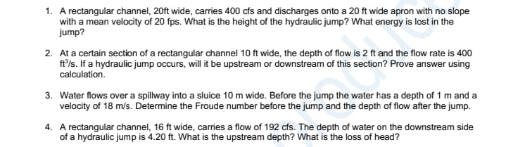 1. A rectangular channel, 20ft wide, carries 400 cfs and discharges onto a 20 ft wide apron with no slope
with a mean velocity of 20 fps. What is the height of the hydraulic jump? What energy is lost in the
jump?
2. At a certain section of a rectangular channel 10 ft wide, the depth of flow is 2 ft and the flow rate is 400
ft'/s. If a hydraulic jump occurs, will it be upstream or downstream of this section? Prove answer using
calculation.
3. Water flows over a spillway into a sluice 10 m wide. Before the jump the water has a depth of 1 m and a
velocity of 18 m/s. Determine the Froude number before the jump and the depth of flow after the jump.
4. A rectangular channel, 16 ft wide, carries a flow of 192 cfs. The depth of water on the downstream side
of a hydraulic jump is 4.20 ft. What is the upstream depth? What is the loss of head?
