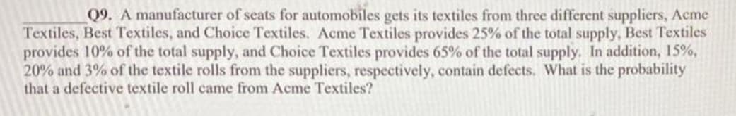 Q9. A manufacturer of seats for automobiles gets its textiles from three different suppliers, Acme
Textiles, Best Textiles, and Choice Textiles. Acme Textiles provides 25% of the total supply, Best Textiles
provides 10% of the total supply, and Choice Textiles provides 65% of the total supply. In addition, 15%,
20% and 3% of the textile rolls from the suppliers, respectively, contain defects. What is the probability
that a defective textile roll came from Acme Textiles?

