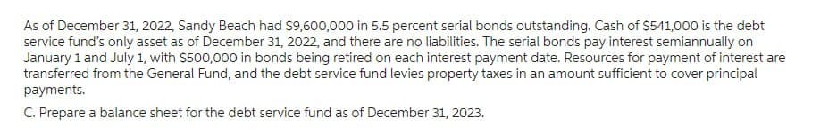 As of December 31, 2022, Sandy Beach had $9,600,000 in 5.5 percent serial bonds outstanding. Cash of $541,000 is the debt
service fund's only asset as of December 31, 2022, and there are no liabilities. The serial bonds pay interest semiannually on
January 1 and July 1, with $500,000 in bonds being retired on each interest payment date. Resources for payment of interest are
transferred from the General Fund, and the debt service fund levies property taxes in an amount sufficient to cover principal
payments.
C. Prepare a balance sheet for the debt service fund as of December 31, 2023.