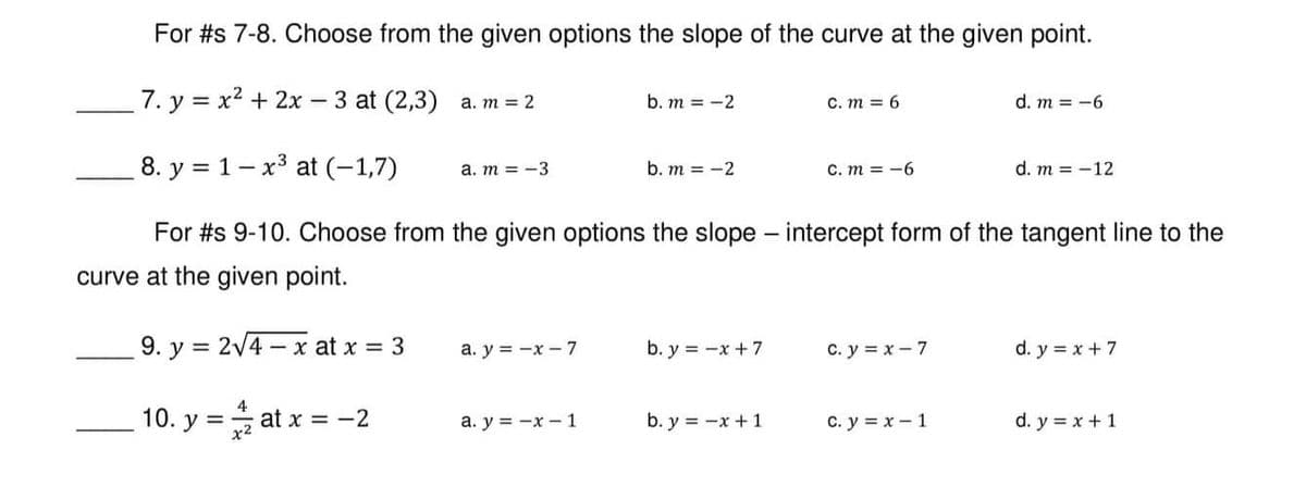 For #s 7-8. Choose from the given options the slope of the curve at the given point.
7. y = x² + 2x - 3 at (2,3) a. m = 2
b. m = -2
c. m = 6
d. m = -6
8. y
1-x³ at (-1,7)
a. m = -3
b. m = -2
C. m = -6
d. m = -12
For #s 9-10. Choose from the given options the slope - intercept form of the tangent line to the
curve at the given point.
9. y = 2√4x at x = 3
a. y = -x - 7
b. y = -x + 7
C. y = x - 7
d. y = x + 7
10. y =
at x = -2
a. y = -x-1
b. y = -x + 1
C. y = x - 1
d. y = x + 1