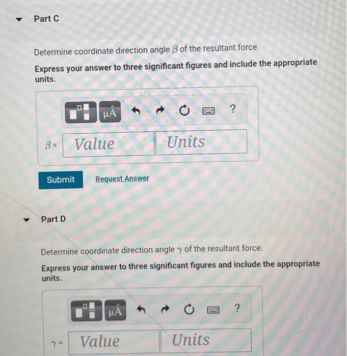 ▼
Part C
Determine coordinate direction angle of the resultant force.
Express your answer to three significant figures and include the appropriate
units.
B= Value
Submit
μA
Part D
Request Answer
μA
Units
Determine coordinate direction angle y of the resultant force.
Express your answer to three significant figures and include the appropriate
units.
Value
?
Units
?