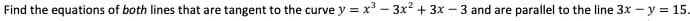 Find the equations of both lines that are tangent to the curve y = x3 – 3x2 + 3x – 3 and are parallel to the line 3x – y = 15.
