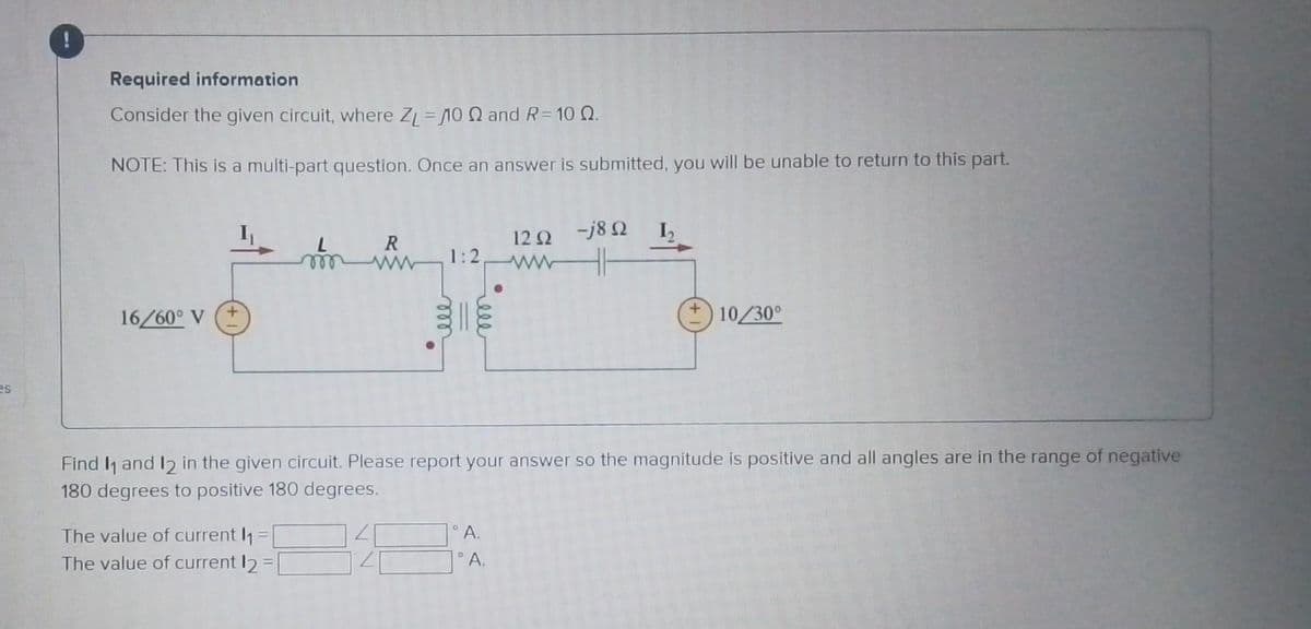 es
Required information
Consider the given circuit, where ZL=110 2 and R=10 0.
NOTE: This is a multi-part question. Once an answer is submitted, you will be unable to return to this part.
16/60° V
L
m
The value of current ₁
The value of current 12 =
R
1:2
мее
ell
120 -j8Q
ww
A.
°A.
I₂
Find ₁ and 12 in the given circuit. Please report your answer so the magnitude is positive and all angles are in the range of negative
180 degrees to positive 180 degrees.
10/30°