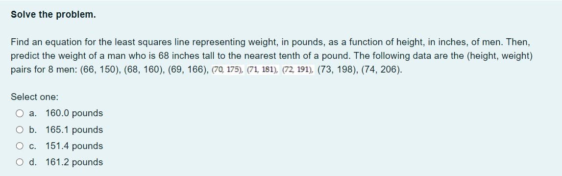 Solve the problem.
Find an equation for the least squares line representing weight, in pounds, as a function of height, in inches, of men. Then,
predict the weight of a man who is 68 inches tall to the nearest tenth of a pound. The following data are the (height, weight)
pairs for 8 men: (66, 150), (68, 160), (69, 166), (70, 175), (71, 181), (72, 191), (73, 198), (74, 206).
Select one:
O a. 160.0 pounds
O b.
165.1 pounds
C C.
151.4 pounds
O d.
161.2 pounds