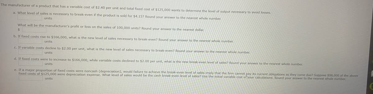 The manufacturer of a product that has a variable cost of $2.40 per unit and total fixed cost of $125,000 wants to determine the level of output necessary to avoid losses.
a. What level of sales is necessary to break-even if the product is sold for $4.15? Round your answer to the nearest whole number.
units
What will be the manufacturer's profit or loss on the sales of 100,000 units? Round your answer to the nearest dollar.
$
b. If fixed costs rise to $166,000, what is the new level of sales necessary to break-even? Round your answer to the nearest whole number.
units
c. If variable costs decline to $2.00 per unit, what is the new level of sales necessary to break-even? Round your answer to the nearest whole number.
units
d. If fixed costs were to increase to $166,000, while variable costs declined to $2.00 per unit, what is the new break-even level of sales? Round your answer to the nearest whole number.
units
e. If a major proportion of fixed costs were noncash (depreciation), would failure to achieve the break-even level of sales imply that the firm cannot pay its current obligations as they come due? Suppose $98,000 of the above
fixed costs of $125,000 were depreciation expense. What level of sales would be the cash break-even level of sales? Use the initial variable cost in your calculations. Round your answer to the nearest whole number.
units