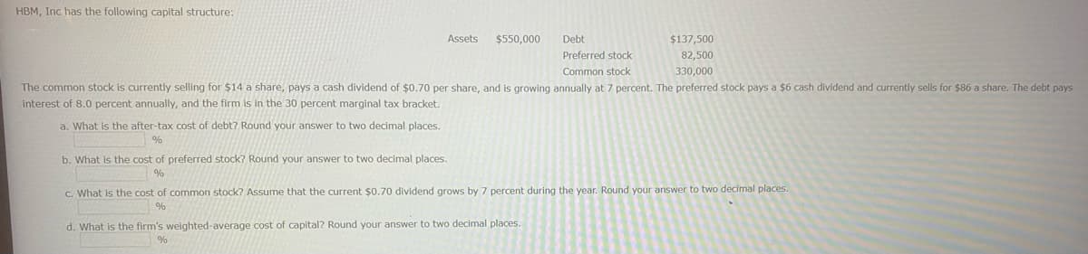 HBM, Inc has the following capital structure:
Assets $550,000
a. What is the after-tax cost of debt? Round your answer to two decimal places.
%
The common stock is currently selling for $14 a share, pays a cash dividend of $0.70 per share, and is growing annually at 7 percent. The preferred stock pays a $6 cash dividend and currently sells for $86 a share. The debt pays
interest of 8.0 percent annually, and the firm is in the 30 percent marginal tax bracket.
b. What is the cost of preferred stock? Round your answer to two decimal places.
%
Debt
Preferred stock
Common stock
$137,500
82,500
330,000
d. What is the firm's weighted-average cost of capital? Round your answer to two decimal places.
%
c. What is the cost of common stock? Assume that the current $0.70 dividend grows by 7 percent during the year. Round your answer to two decimal places.
%