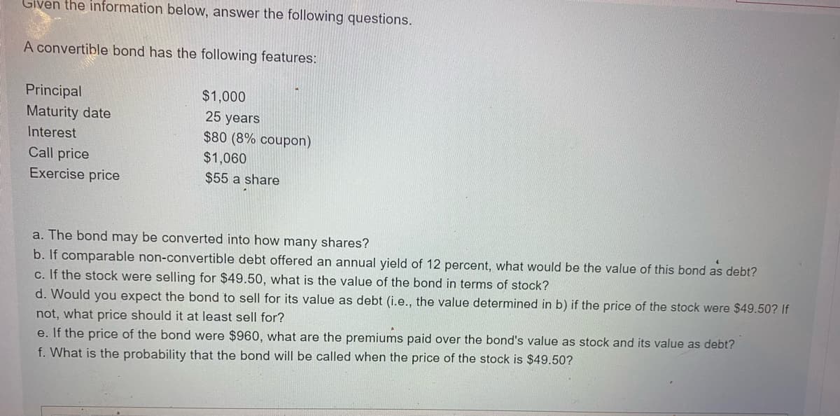 Given the information below, answer the following questions.
A convertible bond has the following features:
Principal
Maturity date
Interest
Call price
Exercise price
$1,000
25 years
$80 (8% coupon)
$1,060
$55 a share
a. The bond may be converted into how many shares?
b. If comparable non-convertible debt offered an annual yield of 12 percent, what would be the value of this bond as debt?
c. If the stock were selling for $49.50, what is the value of the bond in terms of stock?
d. Would you expect the bond to sell for its value as debt (i.e., the value determined in b) if the price of the stock were $49.50? If
not, what price should it at least sell for?
e. If the price of the bond were $960, what are the premiums paid over the bond's value as stock and its value as debt?
f. What is the probability that the bond will be called when the price of the stock is $49.50?
