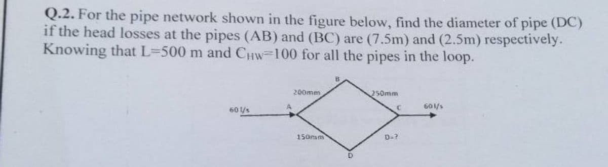 Q.2. For the pipe network shown in the figure below, find the diameter of pipe (DC)
if the head losses at the pipes (AB) and (BC) are (7.5m) and (2.5m) respectively.
Knowing that L=500 m and CHW-100 for all the pipes in the loop.
60 l/s
A
200mm
150mm
B
D
250mm
C
D.?
601/s