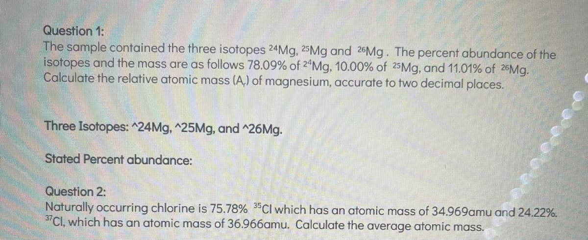 Question 1:
The sample contained the three isotopes 24Mg, 25Mg and 26Mg. The percent abundance of the
isotopes and the mass are as follows 78.09% of 24Mg, 10.00% of 25Mg, and 11.01% of 26Mg.
Calculate the relative atomic mass (A,) of magnesium, accurate to two decimal places.
Three Isotopes: ^24Mg, ^25Mg, and ^26Mg.
Stated Percent abundance:
Question 2:
Naturally occurring chlorine is 75.78% 35Cl which has an atomic mass of 34.969amu and 24.22%.
37Cl, which has an atomic mass of 36.966amu. Calculate the average atomic mass.