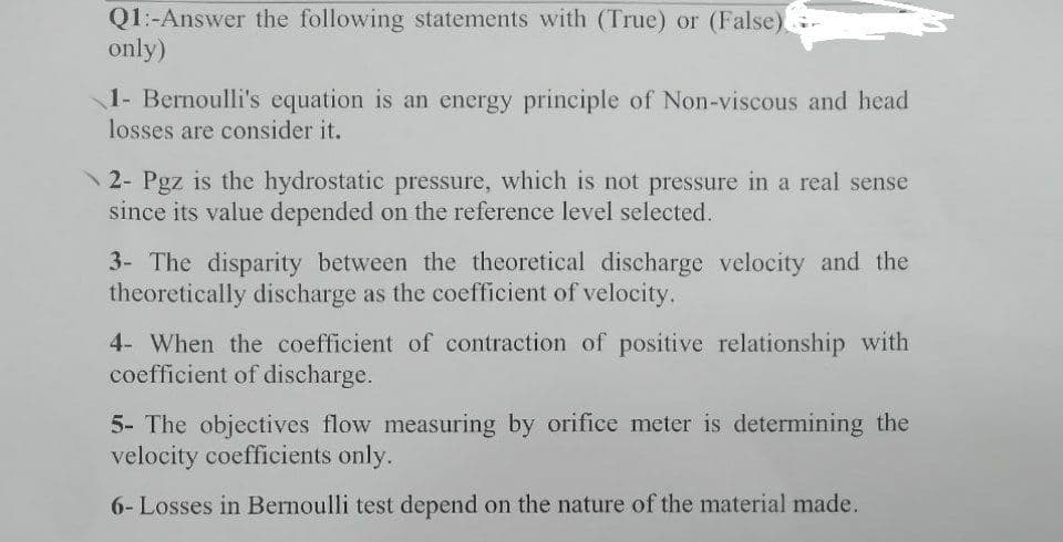 Q1:-Answer the following statements with (True) or (False).
only)
1- Bernoulli's equation is an energy principle of Non-viscous and head
losses are consider it.
2- Pgz is the hydrostatic pressure, which is not pressure in a real sense
since its value depended on the reference level selected.
3- The disparity between the theoretical discharge velocity and the
theoretically discharge as the coefficient of velocity.
4- When the coefficient of contraction of positive relationship with
coefficient of discharge.
5- The objectives flow measuring by orifice meter is determining the
velocity coefficients only.
6- Losses in Bernoulli test depend on the nature of the material made.