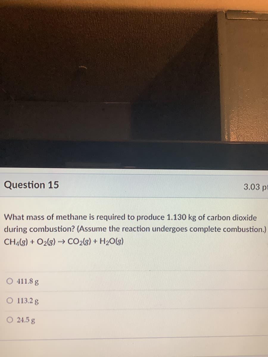 Question 15
3.03 pt
What mass of methane is required to produce 1.130 kg of carbon dioxide
during combustion? (Assume the reaction undergoes complete combustion.)
CHA(g) + O2(g)- CO2(s) + H2Olg)
411.8 g
O 113.2 g
O 24.5 g
