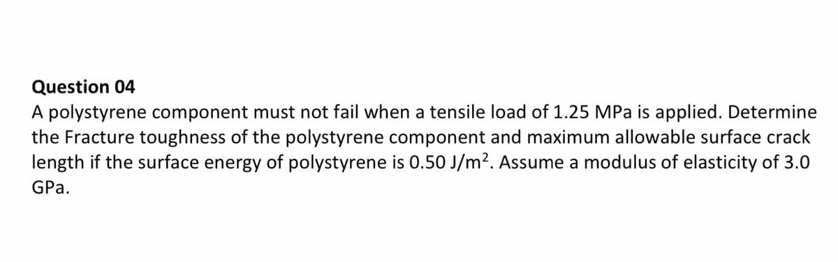 Question 04
A polystyrene component must not fail when a tensile load of 1.25 MPa is applied. Determine
the Fracture toughness of the polystyrene component and maximum allowable surface crack
length if the surface energy of polystyrene is 0.50 J/m?. Assume a modulus of elasticity of 3.0
GPa.
