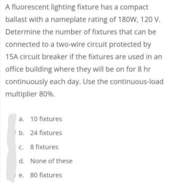 A fluorescent lighting fixture has a compact
ballast with a nameplate rating of 180W, 120 V.
Determine the number of fixtures that can be
connected to a two-wire circuit protected by
15A circuit breaker if the fixtures are used in an
office building where they will be on for 8 hr
continuously each day. Use the continuous-load
multiplier 80%.
a, 10 fixtures
b. 24 fixtures
c. 8 fixtures
d. None of these
e. 80 fixtures
