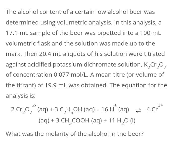 The alcohol content of a certain low alcohol beer was
determined using volumetric analysis. In this analysis, a
17.1-mL sample of the beer was pipetted into a 100-mL
volumetric flask and the solution was made up to the
mark. Then 20.4 mL aliquots of his solution were titrated
against acidified potassium dichromate solution, K,Cr,0,
of concentration 0.077 mol/L. A mean titre (or volume of
the titrant) of 19.9 mL was obtained. The equation for the
analysis is:
2-
3+
2 Cr,0," (aq) + 3 C,H,OH (aq) + 16 H (aq) = 4 Cr
(aq) + 3 CH,COOH (aq) + 11 H,0 (I)
What was the molarity of the alcohol in the beer?
