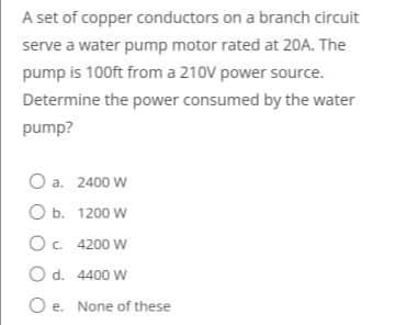A set of copper conductors on a branch circuit
serve a water pump motor rated at 20A. The
pump is 100ft from a 210V power source.
Determine the power consumed by the water
pump?
O a. 2400 W
ОБ. 1200 W
O. 4200 W
O d. 4400 W
Oe. None of these
