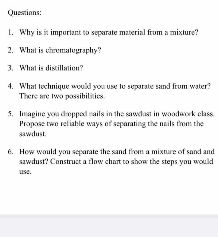Questions:
1. Why is it important to separate material from a mixture?
2. What is chromatography?
3. What is distillation?
4. What technique would you use to separate sand from water?
There are two possibilities.
5. Imagine you dropped nails in the sawdust in woodwork class.
Propose two reliable ways of separating the nails from the
sawdust.
6. How would you separate the sand from a mixture of sand and
sawdust? Construct a flow chart to show the steps you would
use.

