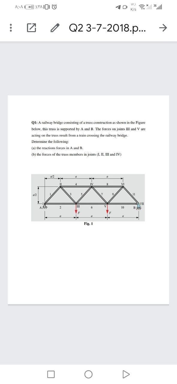 会
K/s
o Q2 3-7-2018.p...
->
Q1: A railway bridge consisting of a truss construction as shown in the Figure
below, this truss is supported by A and B. The forces on joints III and V are
acting on the truss. result from a train crossing the railway bridge.
Determine the following:
(a) the reactions forces in A and B.
(b) the forces of the truss members in joints (I, II, III and IV)
al2
4.
IV
al2
11
VII
B
A
2
II
6
10
Fig. 1
