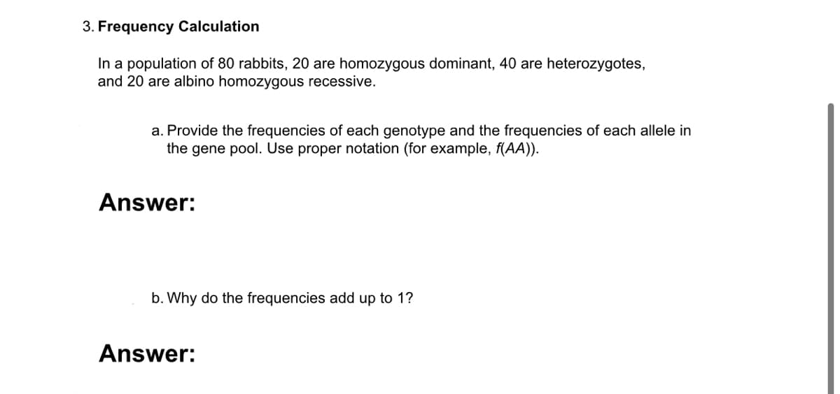 3. Frequency Calculation
In a population of 80 rabbits, 20 are homozygous dominant, 40 are heterozygotes,
and 20 are albino homozygous recessive.
a. Provide the frequencies of each genotype and the frequencies of each allele in
the gene pool. Use proper notation (for example, f(AA)).
Answer:
b. Why do the frequencies add up to 1?
Answer:
