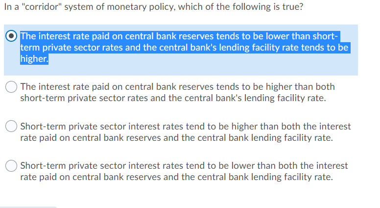 In a "corridor" system of monetary policy, which of the following is true?
The interest rate paid on central bank reserves tends to be lower than short-
term private sector rates and the central bank's lending facility rate tends to be
higher.
The interest rate paid on central bank reserves tends to be higher than both
short-term private sector rates and the central bank's lending facility rate.
Short-term private sector interest rates tend to be higher than both the interest
rate paid on central bank reserves and the central bank lending facility rate.
Short-term private sector interest rates tend to be lower than both the interest
rate paid on central bank reserves and the central bank lending facility rate.

