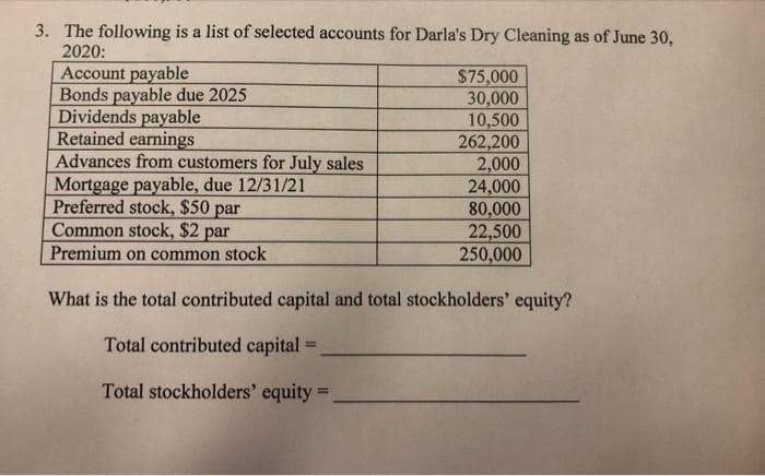 3. The following is a list of selected accounts for Darla's Dry Cleaning as of June 30,
2020:
Account payable
Bonds payable due 2025
Dividends payable
Retained earnings
Advances from customers for July sales
Mortgage payable, due 12/31/21
Preferred stock, $50 par
Common stock, $2 par
$75,000
30,000
10,500
262,200
2,000
24,000
80,000
22,500
250,000
Premium on common stock
What is the total contributed capital and total stockholders' equity?
Total contributed capital =
Total stockholders' equity =
%3D
