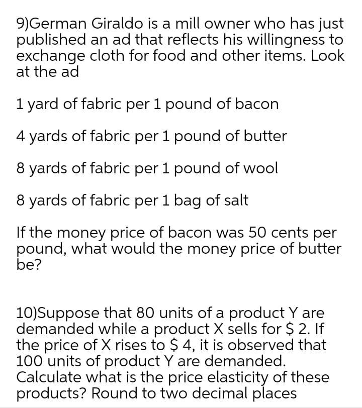 9)German Giraldo is a mill owner who has just
published an ad that reflects his willingness to
exchange cloth for food and other items. Look
at the ad
1 yard of fabric per 1 pound of bacon
4 yards of fabric per 1 pound of butter
8 yards of fabric per 1 pound of wool
8 yards of fabric per 1 bag of salt
If the money price of bacon was 50 cents per
pound, what would the money price of butter
be?
10)Suppose that 80 units of a product Y are
demanded while a product X sells for $ 2. If
the price of X rises to $ 4, it is observed that
100 units of product Y are demanded.
Calculate what is the price elasticity of these
products? Round to two decimal places
