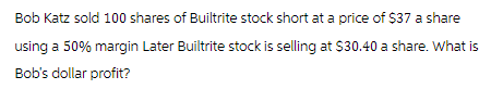 Bob Katz sold 100 shares of Builtrite stock short at a price of $37 a share
using a 50% margin Later Builtrite stock is selling at $30.40 a share. What is
Bob's dollar profit?