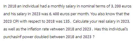 In 2018 an individual had a monthly salary in nominal terms of 3, 200 euros
and his salary in 2023 was 6,400 euros per month. You also know that the
2023 CPI with respect to 2018 was 135. Calculate your real salary in 2023,
as well as the inflation rate vetween 2018 and 2023. Has this individual's
purchasinf power doubled between 2018 and 2023 ?