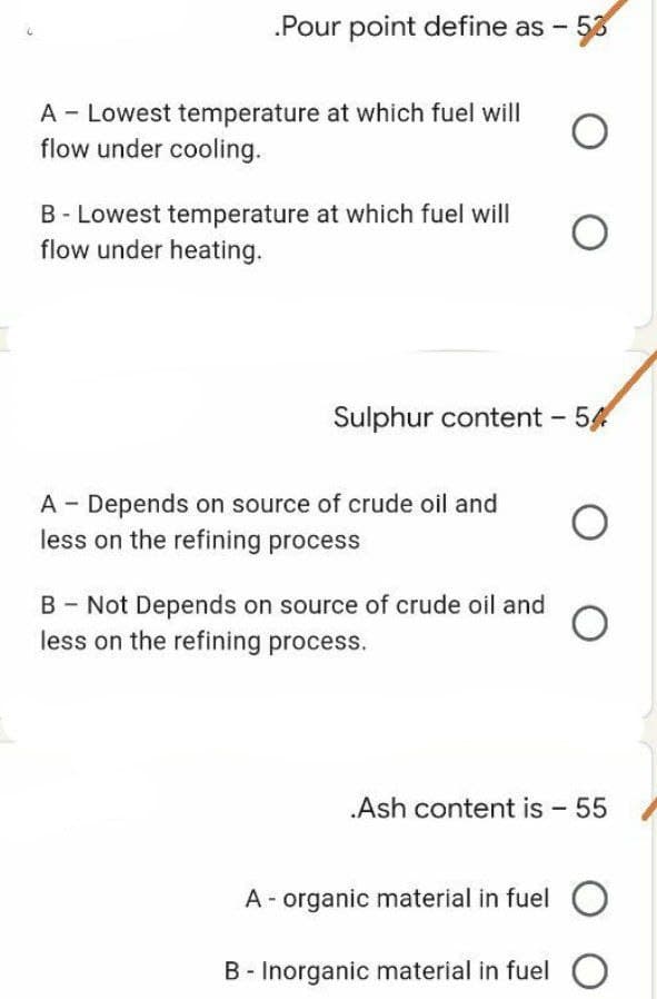 .Pour point define as -
A Lowest temperature at which fuel will
flow under cooling.
B-Lowest temperature at which fuel will
flow under heating.
A - Depends on source of crude oil and
less on the refining process
B - Not Depends on source of crude oil and
less on the refining process.
O
O
Sulphur content - 54
O
.Ash content is - 55
A - organic material in fuel O
B - Inorganic material in fuel O
