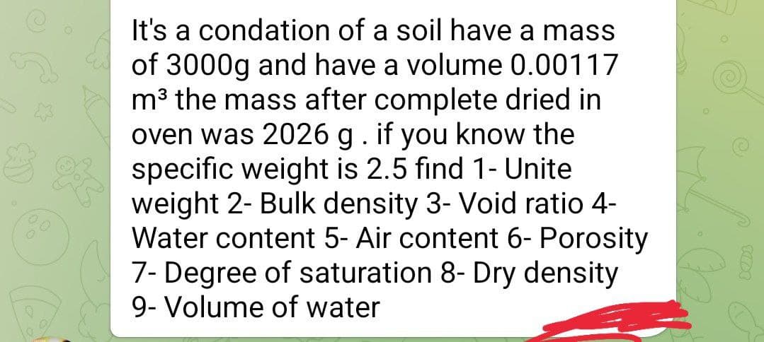 It's a condation of a soil have a mass
of 3000g and have a volume 0.00117
m³ the mass after complete dried in
oven was 2026 g. if you know the
specific weight is 2.5 find 1- Unite
weight 2- Bulk density 3- Void ratio 4-
Water content 5- Air content 6- Porosity
7- Degree of saturation 8- Dry density
9- Volume of water