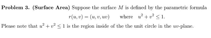 Problem 3. (Surface Area) Suppose the surface M is defined by the parametric formula
r(u, v) = (u, v, uv)
where u²+² < 1.
Please note that u² + v² ≤ 1 is the region inside of the the unit circle in the uv-plane.