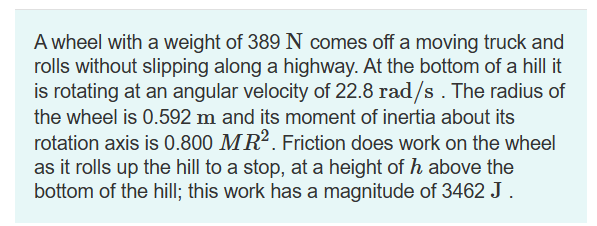 A wheel with a weight of 389 N comes off a moving truck and
rolls without slipping along a highway. At the bottom of a hill it
is rotating at an angular velocity of 22.8 rad/s. The radius of
the wheel is 0.592 m and its moment of inertia about its
rotation axis is 0.800 MR2. Friction does work on the wheel
as it rolls up the hill to a stop, at a height of h above the
bottom of the hill; this work has a magnitude of 3462 J.