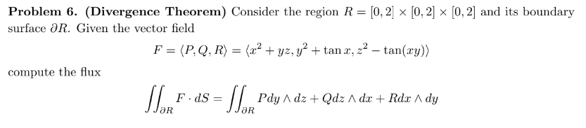 Problem 6. (Divergence Theorem) Consider the region R= [0, 2] × [0, 2] × [0, 2] and its boundary
surface R. Given the vector field
compute the flux
F = (P, Q, R) = (x² + yz, y² + tan x, z² — tan(ry))
-
WORE
F.dS=
[Pdy ^dz + Qdz ^ dx + Rdz ^ dy