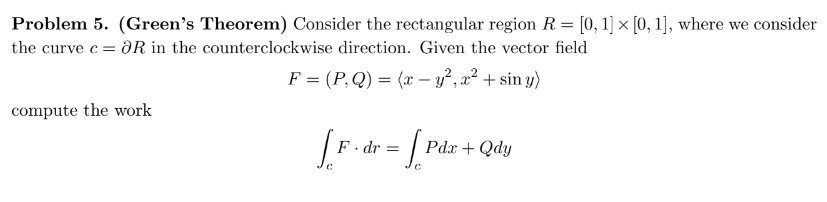 Problem 5. (Green's Theorem) Consider the rectangular region R = [0, 1] × [0, 1], where we consider
the curve c = OR in the counterclockwise direction. Given the vector field
F = (P,Q) = (x - y², x² + siny)
compute the work
[F. dr = [P
Pdx + Qdy