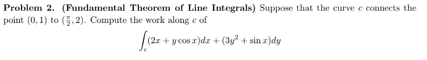 Problem 2. (Fundamental Theorem of Line Integrals) Suppose that the curve c connects the
point (0, 1) to (5,2). Compute the work along c of
[(2x
(2x + y cos x)dx + (3y² + sin x)dy