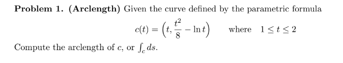 Problem 1. (Arclength) Given the curve defined by the parametric formula
c(t) = (t₁ - Int)
where 1≤t≤2
8
Compute the arclength of c, or ds.