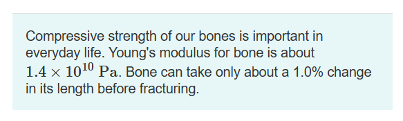 Compressive strength of our bones is important in
everyday life. Young's modulus for bone is about
1.4 x 10¹0 Pa. Bone can take only about a 1.0% change
in its length before fracturing.
