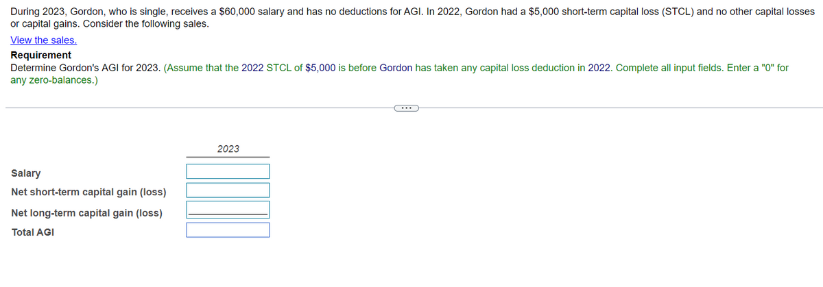 During 2023, Gordon, who is single, receives a $60,000 salary and has no deductions for AGI. In 2022, Gordon had a $5,000 short-term capital loss (STCL) and no other capital losses
or capital gains. Consider the following sales.
View the sales.
Requirement
Determine Gordon's AGI for 2023. (Assume that the 2022 STCL of $5,000 is before Gordon has taken any capital loss deduction in 2022. Complete all input fields. Enter a "0" for
any zero-balances.)
Salary
Net short-term capital gain (loss)
Net long-term capital gain (loss)
Total AGI
2023
...