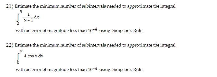 21) Estimate the minimum number of subintervals needed to approximate the integral
-dx
X- 1
with an error of magnitude less than 10-4 using Simpson's Rule.
22) Estimate the minimum number of subintervals needed to approximate the integral
4 cos x dx
with an error of magnitude less than 10-4 using Simpson's Rule.
