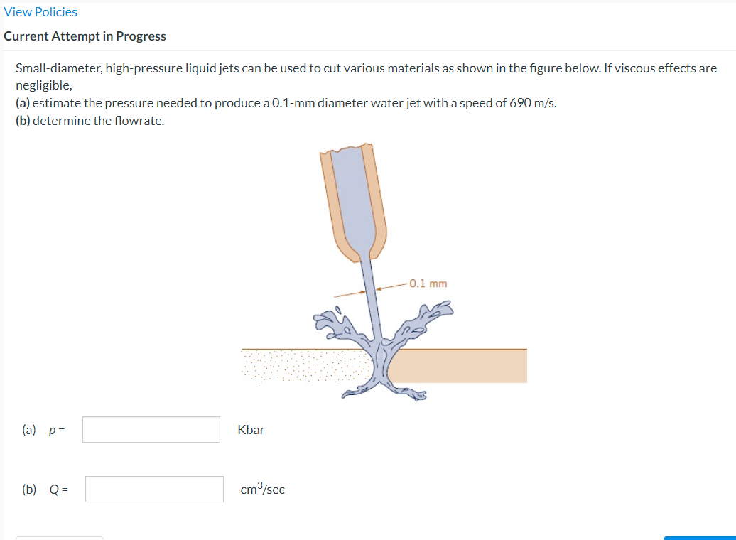 View Policies
Current Attempt in Progress
Small-diameter, high-pressure liquid jets can be used to cut various materials as shown in the figure below. If viscous effects are
negligible,
(a) estimate the pressure needed to produce a 0.1-mm diameter water jet with a speed of 690 m/s.
(b) determine the flowrate.
(a) p =
(b) Q=
Kbar
cm³/sec
0.1 mm