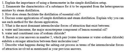 1. Explain the importance of using a thermometer in the simple distillation setup.
2. Enumerate the characteristics of a substance for it to be separated from the heterogeneous
mixture by steam distillation.
3. How does steam facilitate the distillation of essential oils?
4. Discuss some applications of simple distillation and steam distillation. Explain why you can
use each method for the chosen application.
5. What is the most dominant intermolecular forces of attraction that exist between:
a. water and limonene, the major monoterpene component of lemon essential oil?
b. water and constituent ions of sodium chloride?
6. Based on your answers in number 5, which pair (water-limonene or water-sodium chloride)
exhibits a stronger attraction between their molecules/ions?
7. Describe what happens during the salting-out process in terms of the intermolecular forces
of attraction involved as mentioned in your previous answers.