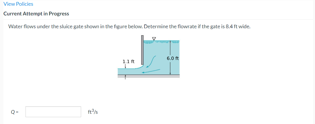 View Policies
Current Attempt in Progress
Water flows under the sluice gate shown in the figure below. Determine the flowrate if the gate is 8.4 ft wide.
"
ft³/s
1.1 ft
↓
▼
Danger
6.0 ft