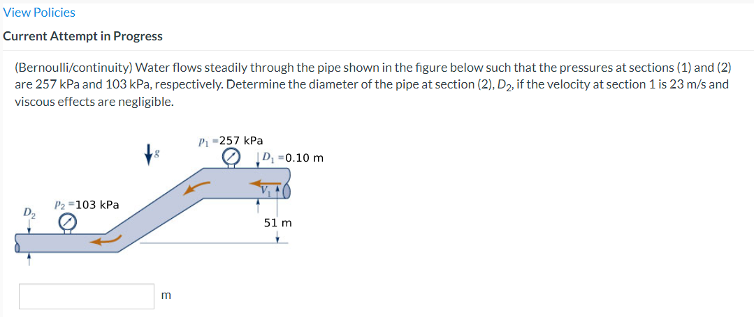 View Policies
Current Attempt in Progress
(Bernoulli/continuity) Water flows steadily through the pipe shown in the figure below such that the pressures at sections (1) and (2)
are 257 kPa and 103 kPa, respectively. Determine the diameter of the pipe at section (2), D₂, if the velocity at section 1 is 23 m/s and
viscous effects are negligible.
P2 =103 kPa
m
P₁ =257 kPa
D₁ = 0.10 m
51 m
✓