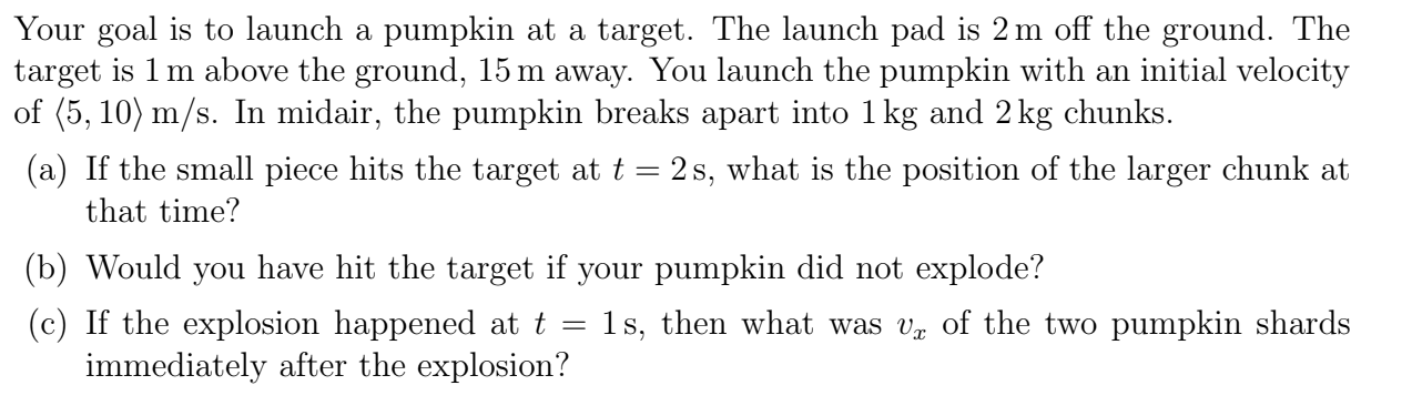Your goal is to launch a pumpkin at a target. The launch pad is 2 m off the ground. The
target is 1 m above the ground, 15 m away. You launch the pumpkin with an initial velocity
of (5, 10) m/s. In midair, the pumpkin breaks apart into 1 kg and 2 kg chunks.
(a) If the small piece hits the target at t = 2s, what is the position of the larger chunk at
that time?
(b) Would you have hit the target if your pumpkin did not explode?
1s, then what was v of the two pumpkin shards
(c) If the explosion happened at t
immediately after the explosion?
