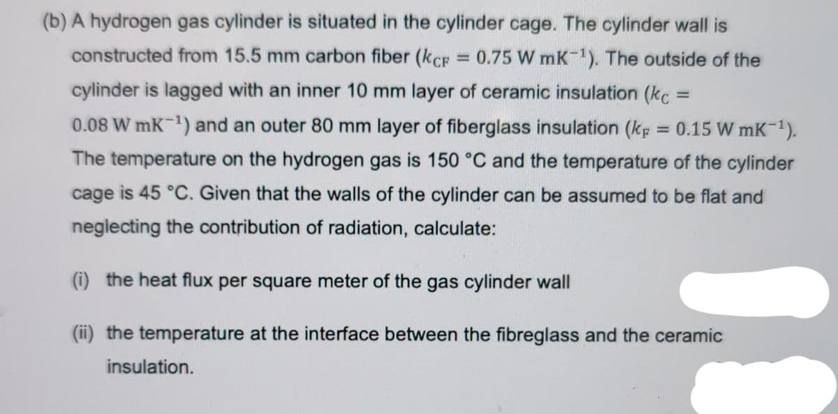 (b) A hydrogen gas cylinder is situated in the cylinder cage. The cylinder wall is
constructed from 15.5 mm carbon fiber (kcp = 0.75 W mK-¹). The outside of the
cylinder is lagged with an inner 10 mm layer of ceramic insulation (kc =
0.08 W mK-¹) and an outer 80 mm layer of fiberglass insulation (kp = 0.15 W mK-¹).
The temperature on the hydrogen gas is 150 °C and the temperature of the cylinder
cage is 45 °C. Given that the walls of the cylinder can be assumed to be flat and
neglecting the contribution of radiation, calculate:
(i) the heat flux per square meter of the gas cylinder wall
(ii) the temperature at the interface between the fibreglass and the ceramic
insulation.
1.1