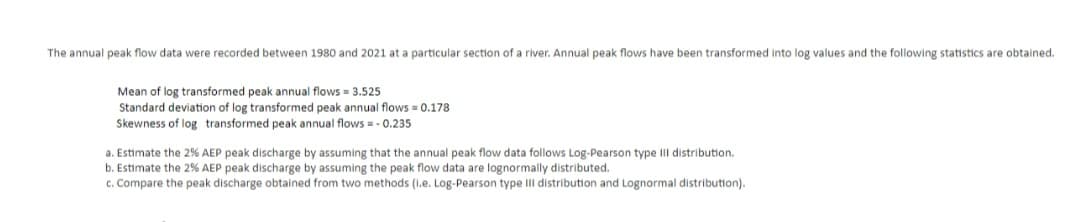 The annual peak flow data were recorded between 1980 and 2021 at a particular section of a river. Annual peak flows have been transformed into log values and the following statistics are obtained.
Mean of log transformed peak annual flows = 3.525
Standard deviation of log transformed peak annual flows = 0.178
Skewness of log transformed peak annual flows = -0.235
a. Estimate the 2% AEP peak discharge by assuming that the annual peak flow data follows Log-Pearson type III distribution.
b. Estimate the 2% AEP peak discharge by assuming the peak flow data are lognormally distributed.
c. Compare the peak discharge obtained from two methods (l.e. Log-Pearson type III distribution and Lognormal distribution).