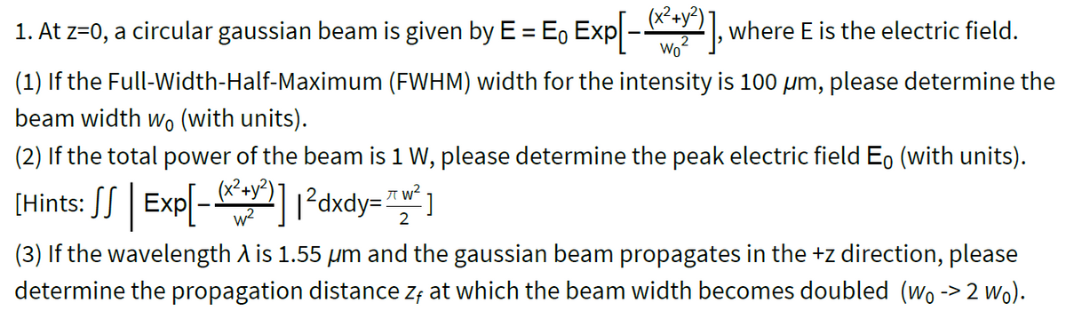 (x²+y²)
1. At z=0, a circular gaussian beam is given by E = E, Exp
where E is the electric field.
%3D
Wo
(1) If the Full-Width-Half-Maximum (FWHM) width for the intensity is 100 µm, please determine the
beam width wo (with units).
(2) If the total power of the beam is 1 W, please determine the peak electric field Eo (with units).
[Hints: SS | Exp[-] ?dxdy= ]
2
(3) If the wavelength A is 1.55 µm and the gaussian beam propagates in the +z direction, please
determine the propagation distance z; at which the beam width becomes doubled (wo -> 2 wo).
