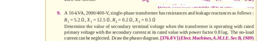 9. A 10-kVA, 2000/400-V, single-phase transformer has resistances and leakage reactances as follows:
R = 5.2 0, X, = 12.5 0, R, = 0.2 Q, X, = 0.5 0
Determine the value of secondary terminal voltage when the transformer is operating with rated
primary voltage with the secondary current at its rated value with power factor 0.8 lag. The no-load
current can be neglected. Draw the phasordiagram. [376.8 V](Elect. Machines, A.M.I.E. Sec B, 1989)
