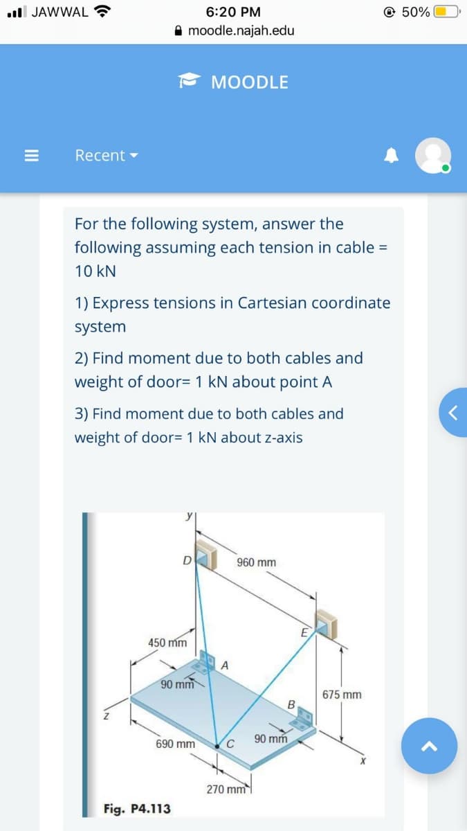 ull JAWWAL ?
6:20 PM
@ 50%
A moodle.najah.edu
МOODLE
Recent -
For the following system, answer the
following assuming each tension in cable =
10 kN
1) Express tensions in Cartesian coordinate
system
2) Find moment due to both cables and
weight of door= 1 kN about point A
3) Find moment due to both cables and
weight of door= 1 kN about z-axis
960 mm
450 mm
90 mm
675 mm
B
90 mm
690 mm
270 mm
Fig. P4.113
II
